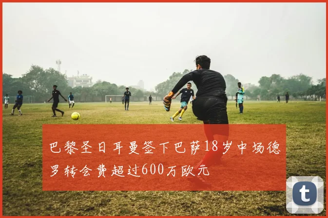巴黎圣日耳曼签下巴萨18岁中场德罗转会费超过600万欧元