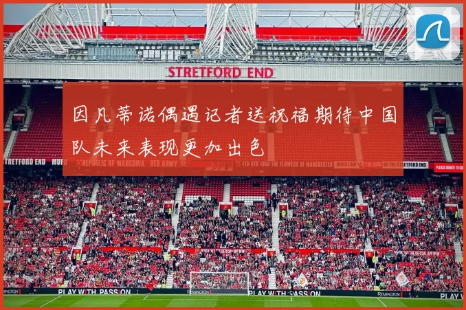 因凡蒂诺偶遇记者送祝福期待中国队未来表现更加出色