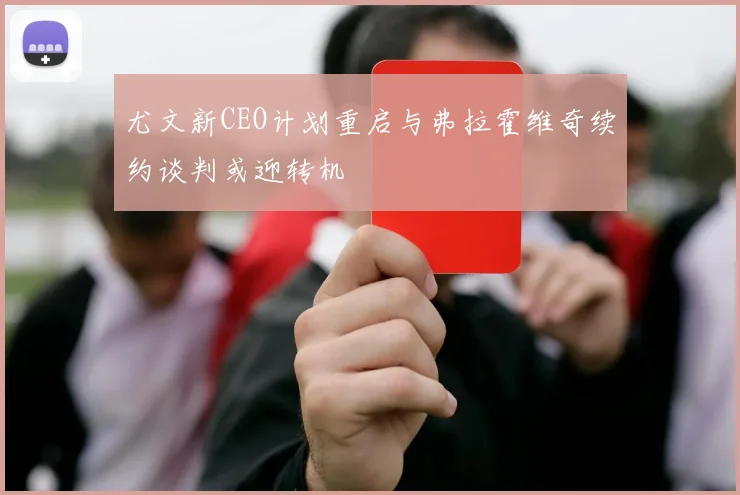 尤文新CEO计划重启与弗拉霍维奇续约谈判或迎转机