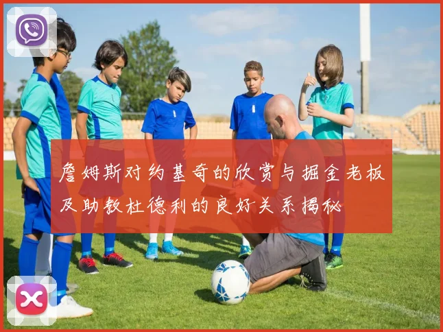 詹姆斯对约基奇的欣赏与掘金老板及助教杜德利的良好关系揭秘