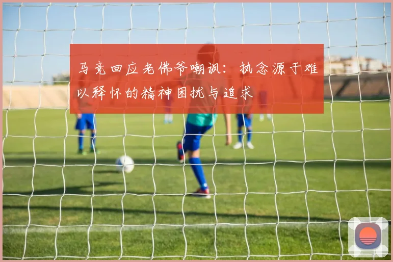 马竞回应老佛爷嘲讽：执念源于难以释怀的精神困扰与追求