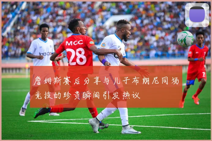 詹姆斯赛后分享与儿子布朗尼同场竞技的珍贵瞬间引发热议