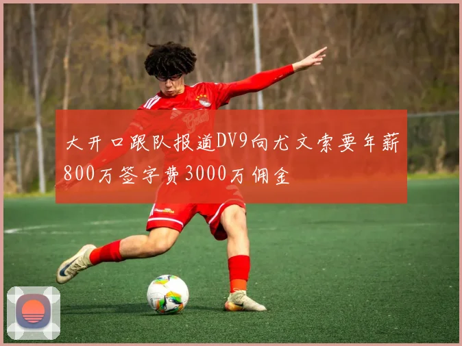 大开口跟队报道DV9向尤文索要年薪800万签字费3000万佣金