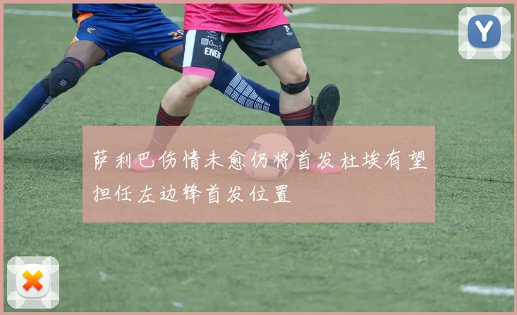 萨利巴伤情未愈仍将首发杜埃有望担任左边锋首发位置