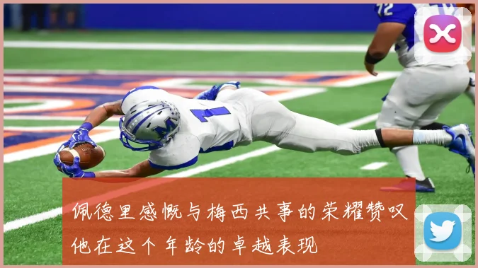 佩德里感慨与梅西共事的荣耀赞叹他在这个年龄的卓越表现