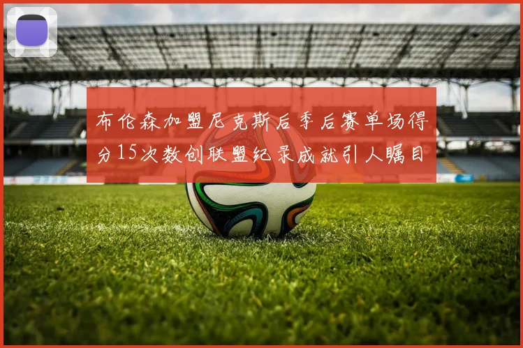 布伦森加盟尼克斯后季后赛单场得分15次数创联盟纪录成就引人瞩目