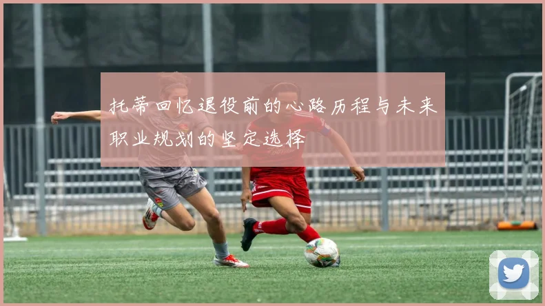 托蒂回忆退役前的心路历程与未来职业规划的坚定选择