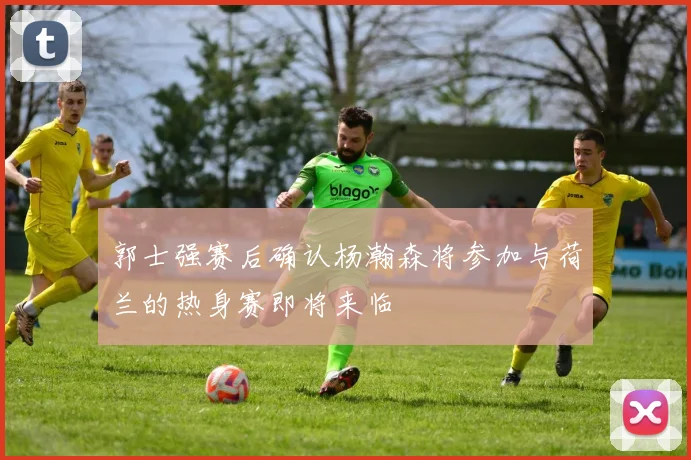 郭士强赛后确认杨瀚森将参加与荷兰的热身赛即将来临