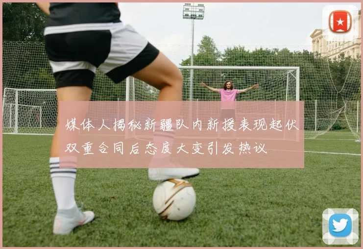 媒体人揭秘新疆队内新援表现起伏双重合同后态度大变引发热议