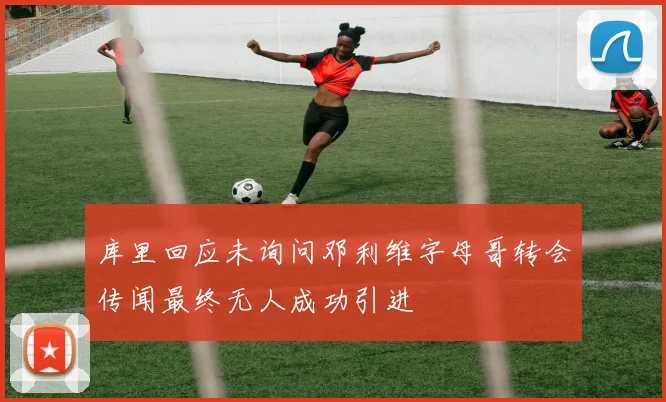 库里回应未询问邓利维字母哥转会传闻最终无人成功引进