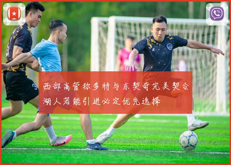 西部高管称多特与东契奇完美契合湖人若能引进必定优先选择
