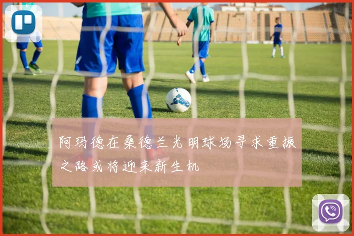 阿玛德在桑德兰光明球场寻求重振之路或将迎来新生机