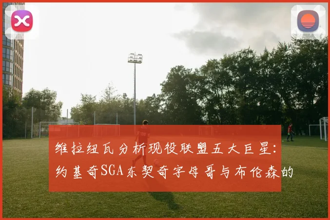 维拉纽瓦分析现役联盟五大巨星：约基奇SGA东契奇字母哥与布伦森的表现与影响
