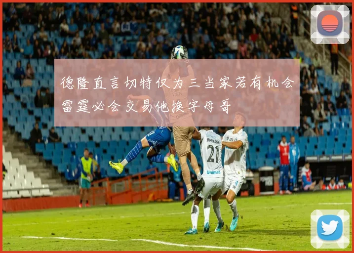 德隆直言切特仅为三当家若有机会雷霆必会交易他换字母哥