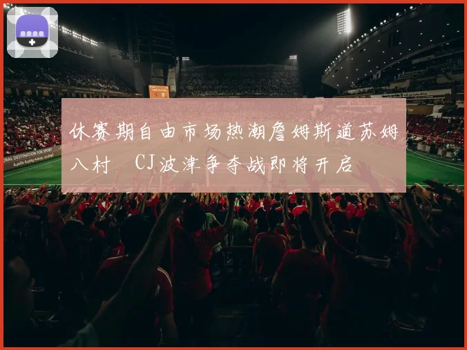 休赛期自由市场热潮詹姆斯道苏姆八村塁CJ波津争夺战即将开启
