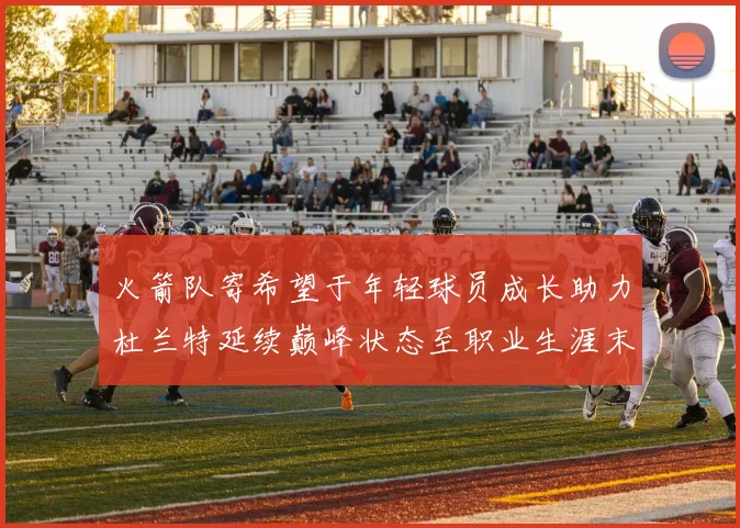 火箭队寄希望于年轻球员成长助力杜兰特延续巅峰状态至职业生涯末期